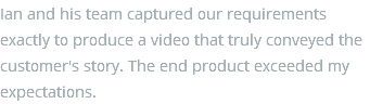 Ian and his team captured our requirements exactly to produce a video that truly conveyed the customer's story. The end product exceeded my expectations.