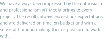 We have always been impressed by the enthusiasm and professionalism vIT Media brings to every project. The results always exceed our expectations and are delivered on time, on budget and with a sense of humour, making them a pleasure to work with.