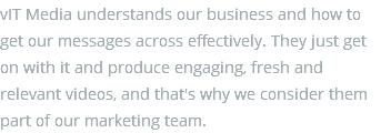 vIT Media understands our business and how to get our messages across effectively. They just get on with it and produce engaging, fresh and relevant videos, and that's why we consider them part of our marketing team.
